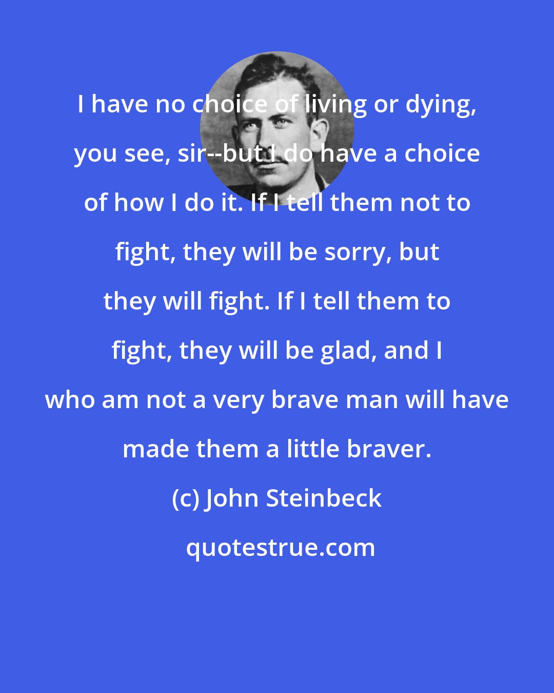 John Steinbeck: I have no choice of living or dying, you see, sir--but I do have a choice of how I do it. If I tell them not to fight, they will be sorry, but they will fight. If I tell them to fight, they will be glad, and I who am not a very brave man will have made them a little braver.