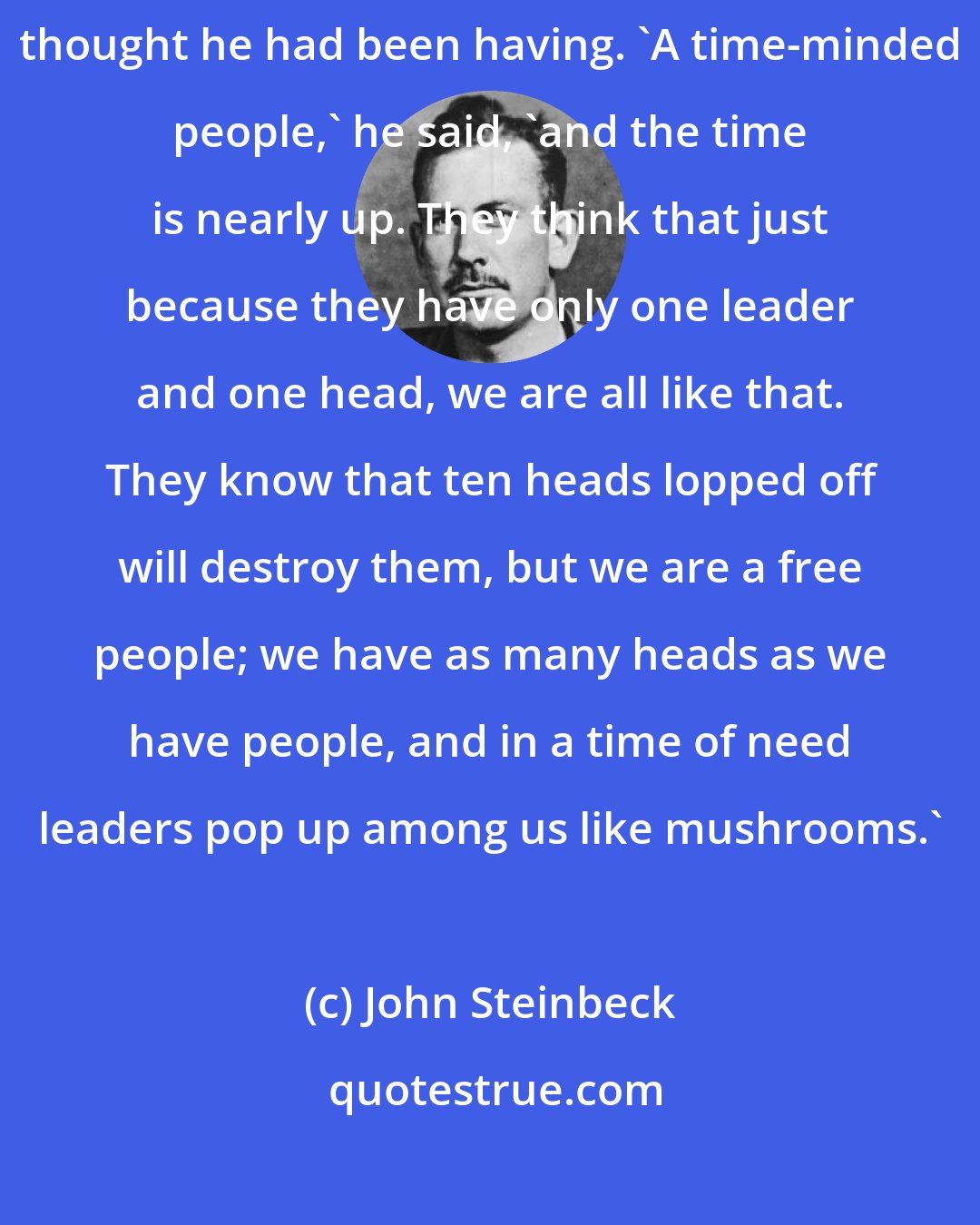 John Steinbeck: 'I know,' said Winter, 'but they don't know.' And he went on with a thought he had been having. 'A time-minded people,' he said, 'and the time is nearly up. They think that just because they have only one leader and one head, we are all like that. They know that ten heads lopped off will destroy them, but we are a free people; we have as many heads as we have people, and in a time of need leaders pop up among us like mushrooms.'