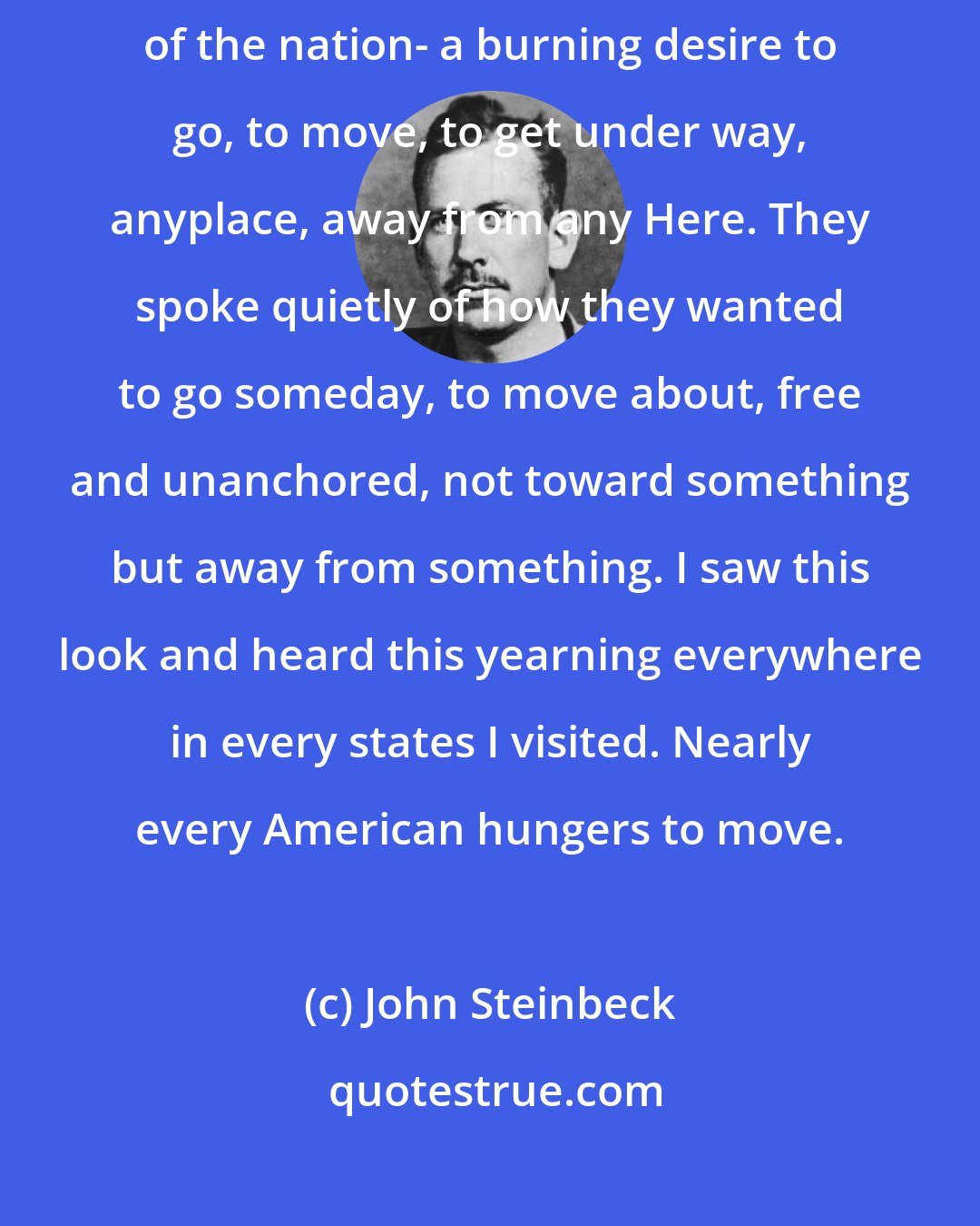 John Steinbeck: I saw in their eyes something I was to see over and over in every part of the nation- a burning desire to go, to move, to get under way, anyplace, away from any Here. They spoke quietly of how they wanted to go someday, to move about, free and unanchored, not toward something but away from something. I saw this look and heard this yearning everywhere in every states I visited. Nearly every American hungers to move.