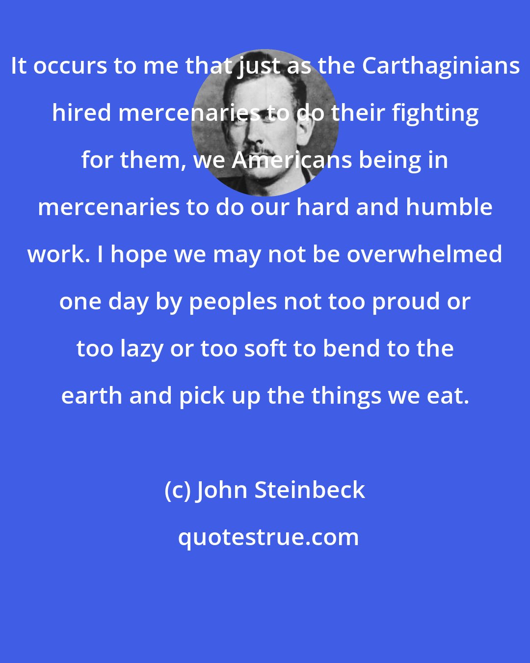 John Steinbeck: It occurs to me that just as the Carthaginians hired mercenaries to do their fighting for them, we Americans being in mercenaries to do our hard and humble work. I hope we may not be overwhelmed one day by peoples not too proud or too lazy or too soft to bend to the earth and pick up the things we eat.