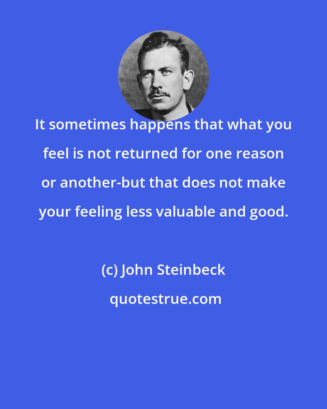 John Steinbeck: It sometimes happens that what you feel is not returned for one reason or another-but that does not make your feeling less valuable and good.