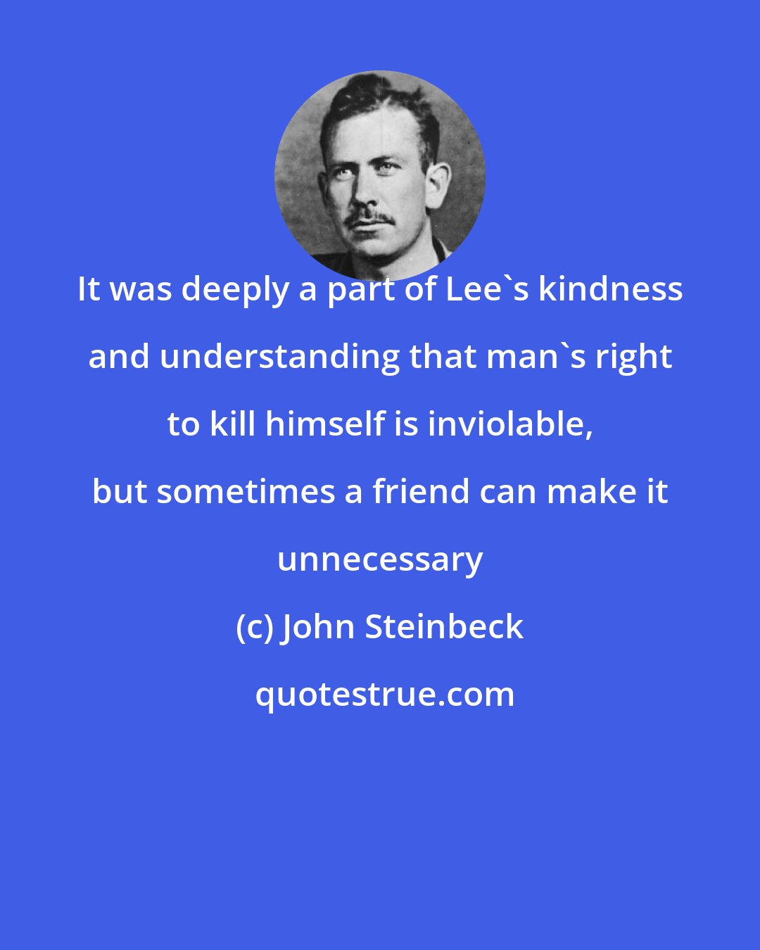 John Steinbeck: It was deeply a part of Lee's kindness and understanding that man's right to kill himself is inviolable, but sometimes a friend can make it unnecessary