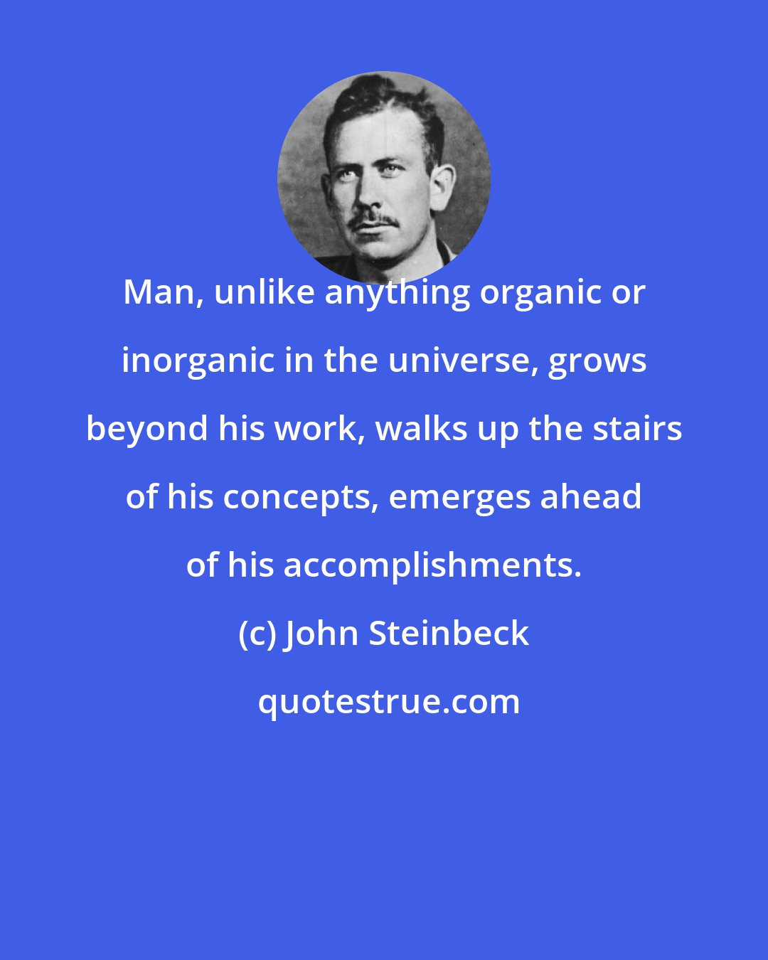 John Steinbeck: Man, unlike anything organic or inorganic in the universe, grows beyond his work, walks up the stairs of his concepts, emerges ahead of his accomplishments.