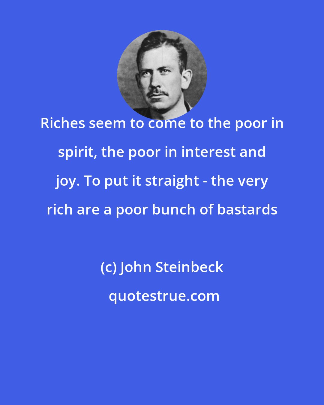 John Steinbeck: Riches seem to come to the poor in spirit, the poor in interest and joy. To put it straight - the very rich are a poor bunch of bastards