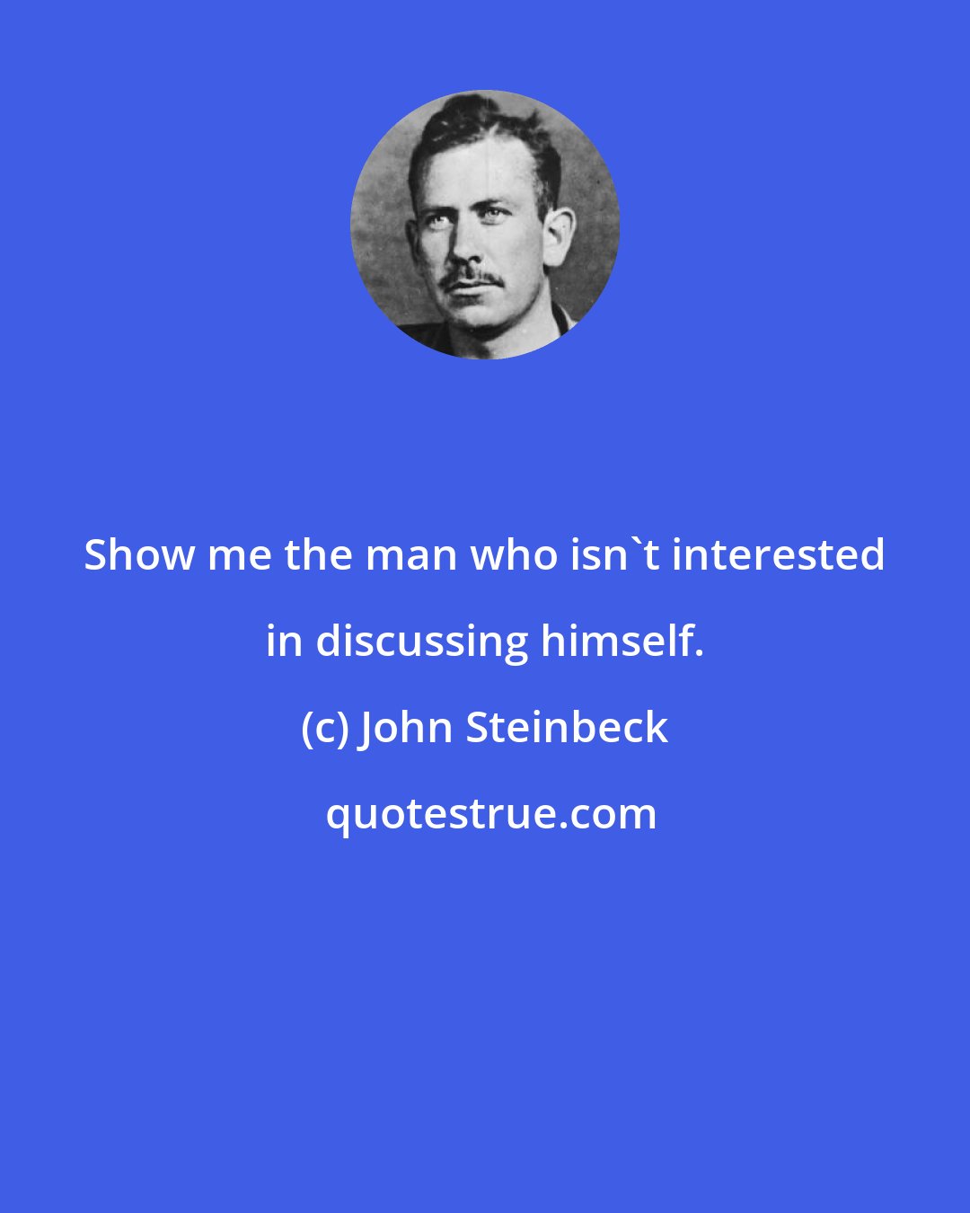 John Steinbeck: Show me the man who isn't interested in discussing himself.