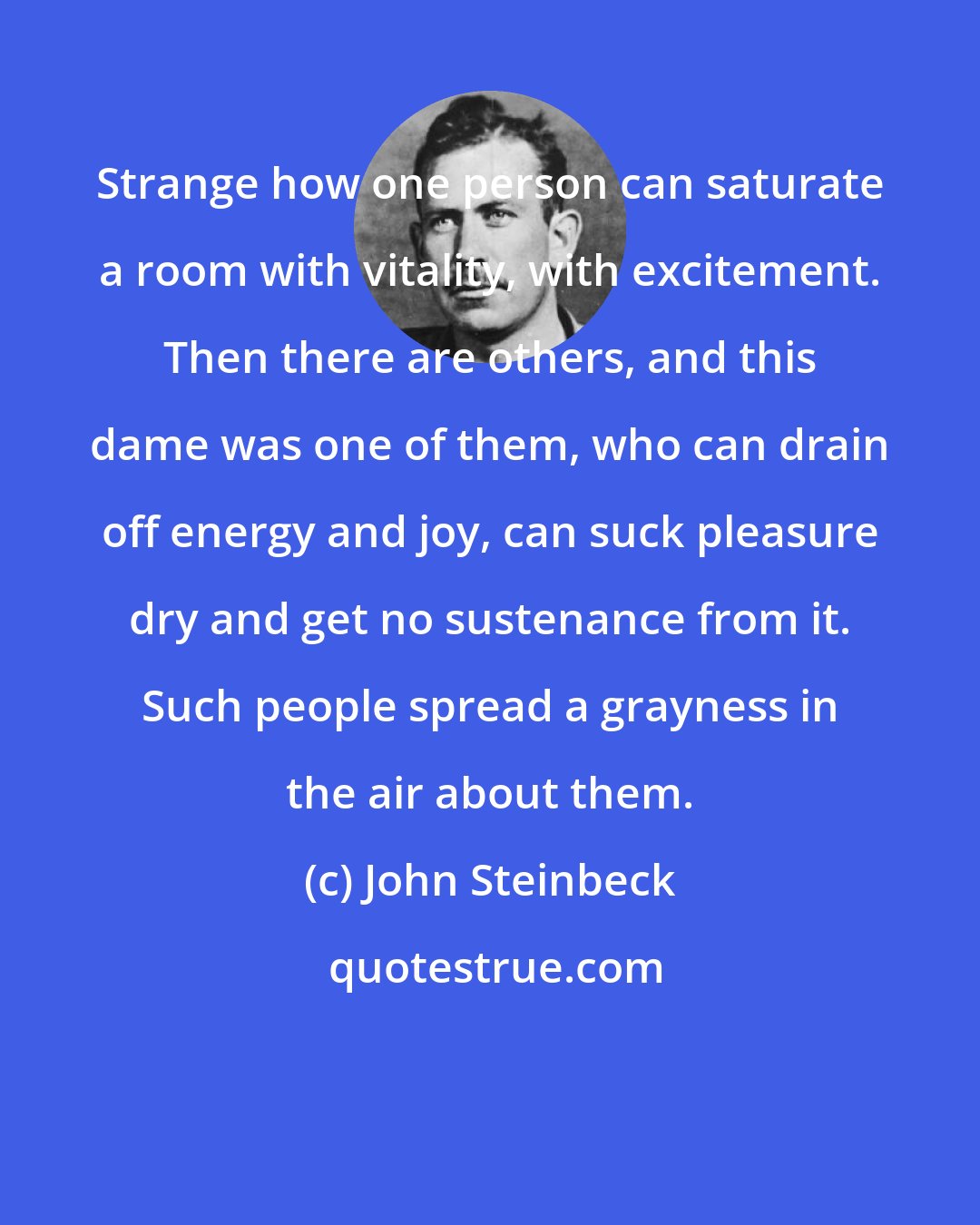 John Steinbeck: Strange how one person can saturate a room with vitality, with excitement. Then there are others, and this dame was one of them, who can drain off energy and joy, can suck pleasure dry and get no sustenance from it. Such people spread a grayness in the air about them.