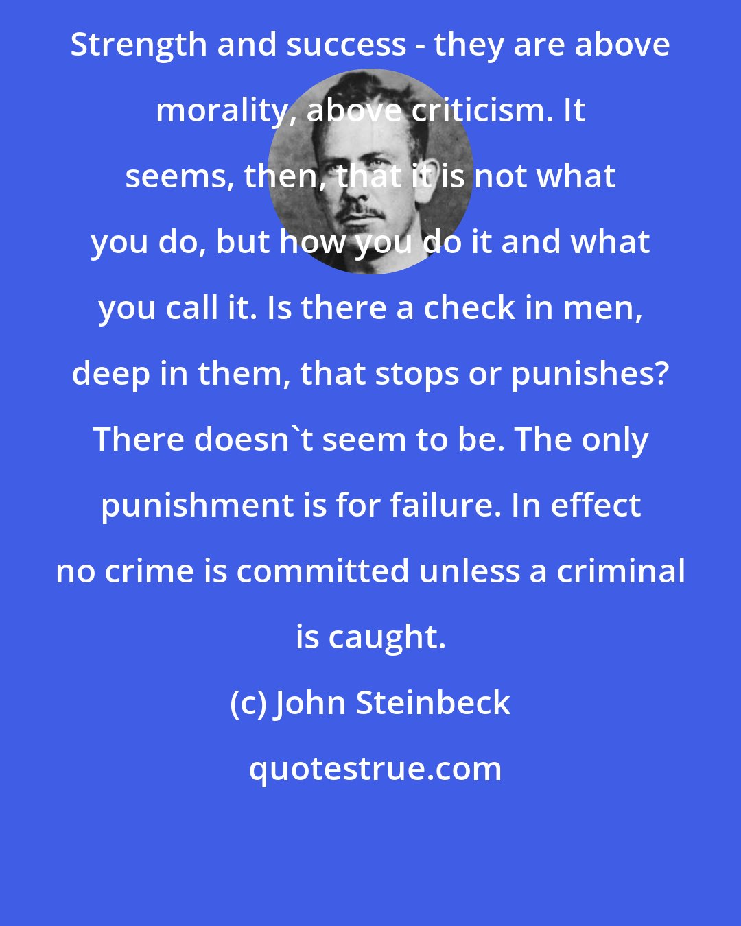 John Steinbeck: Strength and success - they are above morality, above criticism. It seems, then, that it is not what you do, but how you do it and what you call it. Is there a check in men, deep in them, that stops or punishes? There doesn't seem to be. The only punishment is for failure. In effect no crime is committed unless a criminal is caught.