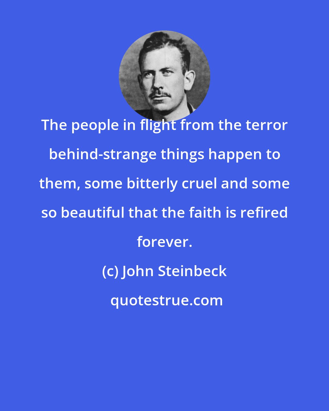 John Steinbeck: The people in flight from the terror behind-strange things happen to them, some bitterly cruel and some so beautiful that the faith is refired forever.