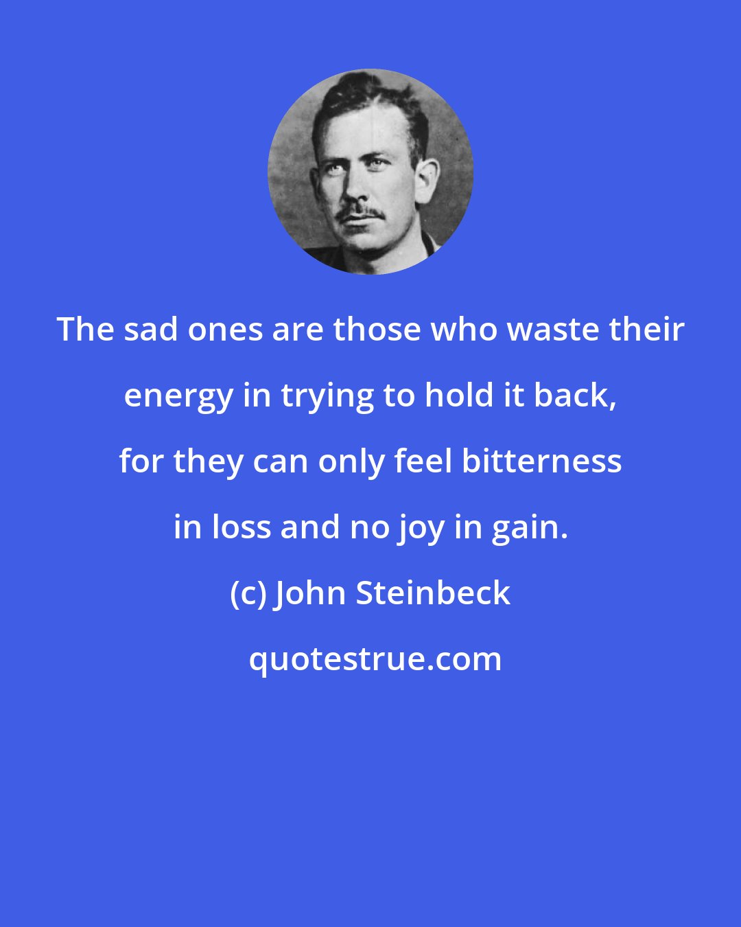 John Steinbeck: The sad ones are those who waste their energy in trying to hold it back, for they can only feel bitterness in loss and no joy in gain.