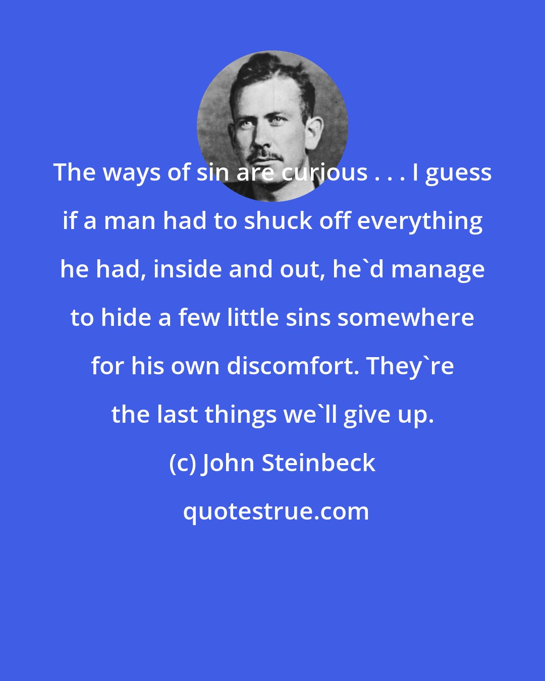 John Steinbeck: The ways of sin are curious . . . I guess if a man had to shuck off everything he had, inside and out, he'd manage to hide a few little sins somewhere for his own discomfort. They're the last things we'll give up.