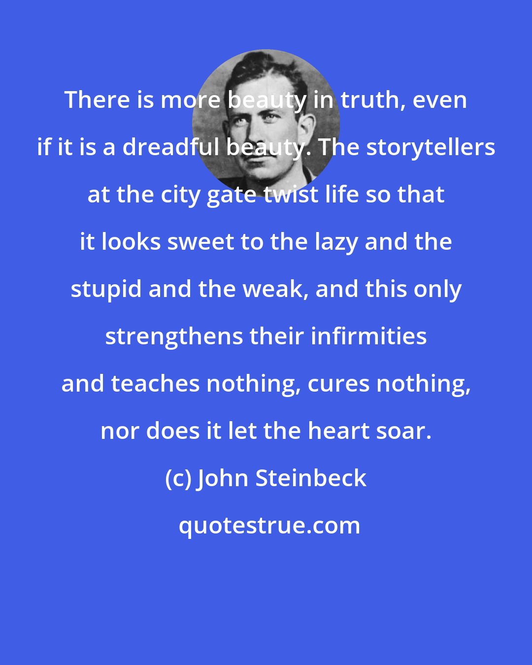 John Steinbeck: There is more beauty in truth, even if it is a dreadful beauty. The storytellers at the city gate twist life so that it looks sweet to the lazy and the stupid and the weak, and this only strengthens their infirmities and teaches nothing, cures nothing, nor does it let the heart soar.