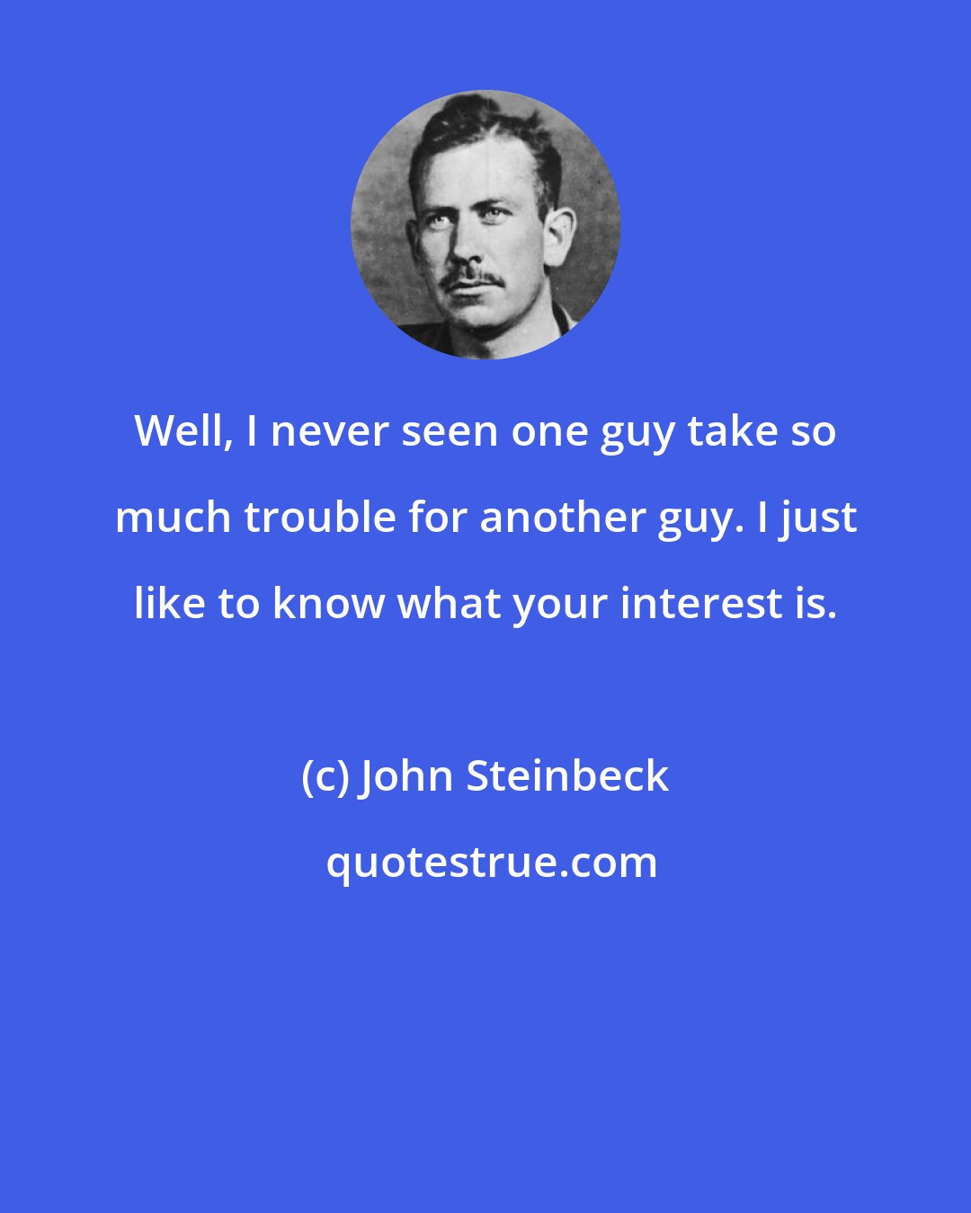 John Steinbeck: Well, I never seen one guy take so much trouble for another guy. I just like to know what your interest is.