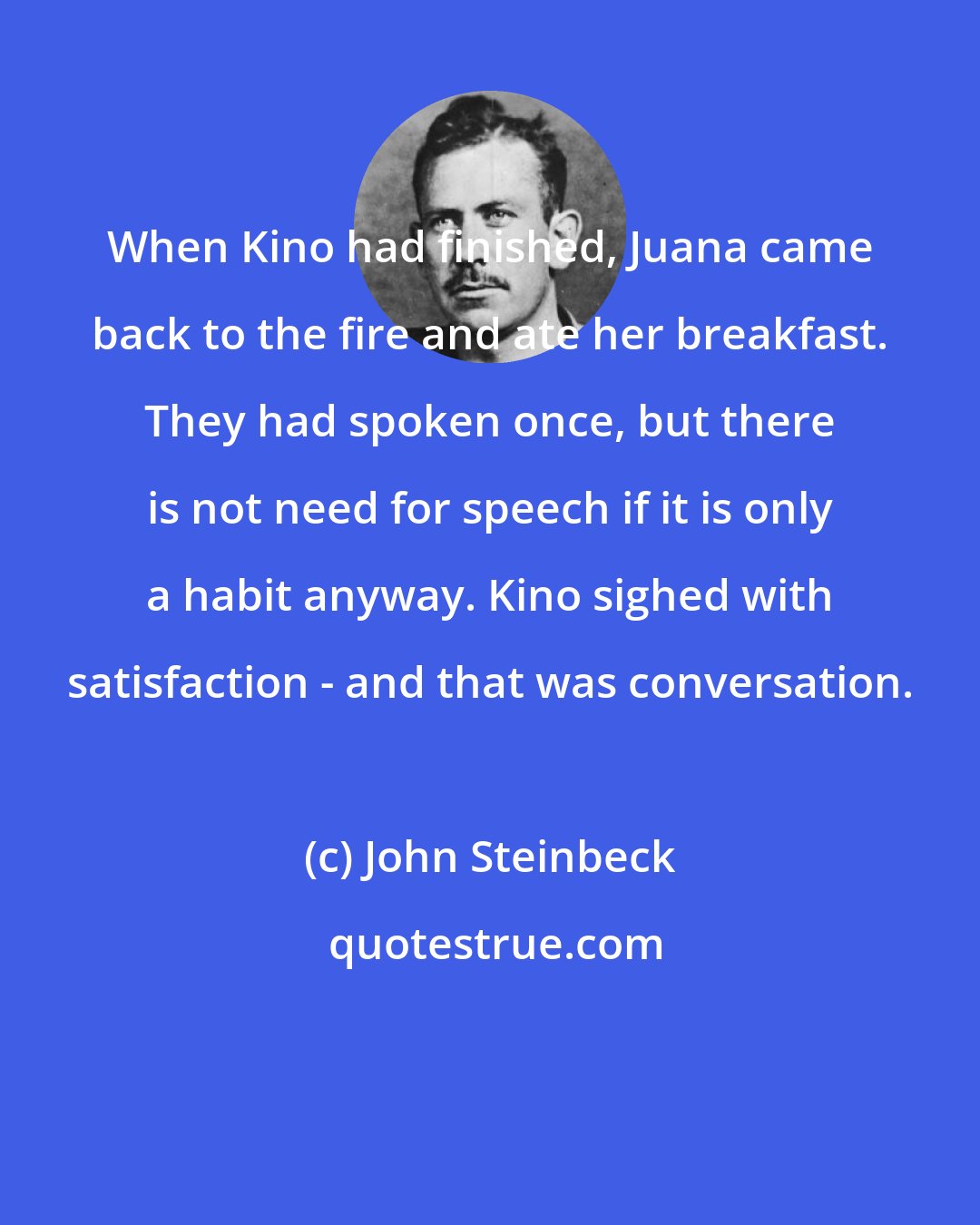 John Steinbeck: When Kino had finished, Juana came back to the fire and ate her breakfast. They had spoken once, but there is not need for speech if it is only a habit anyway. Kino sighed with satisfaction - and that was conversation.