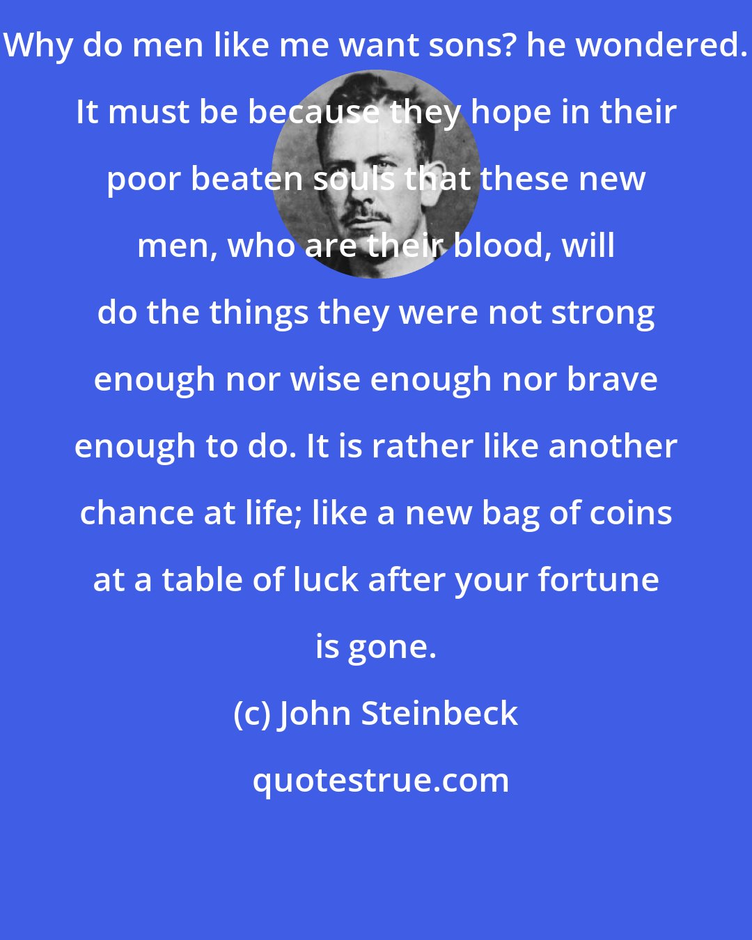 John Steinbeck: Why do men like me want sons? he wondered. It must be because they hope in their poor beaten souls that these new men, who are their blood, will do the things they were not strong enough nor wise enough nor brave enough to do. It is rather like another chance at life; like a new bag of coins at a table of luck after your fortune is gone.