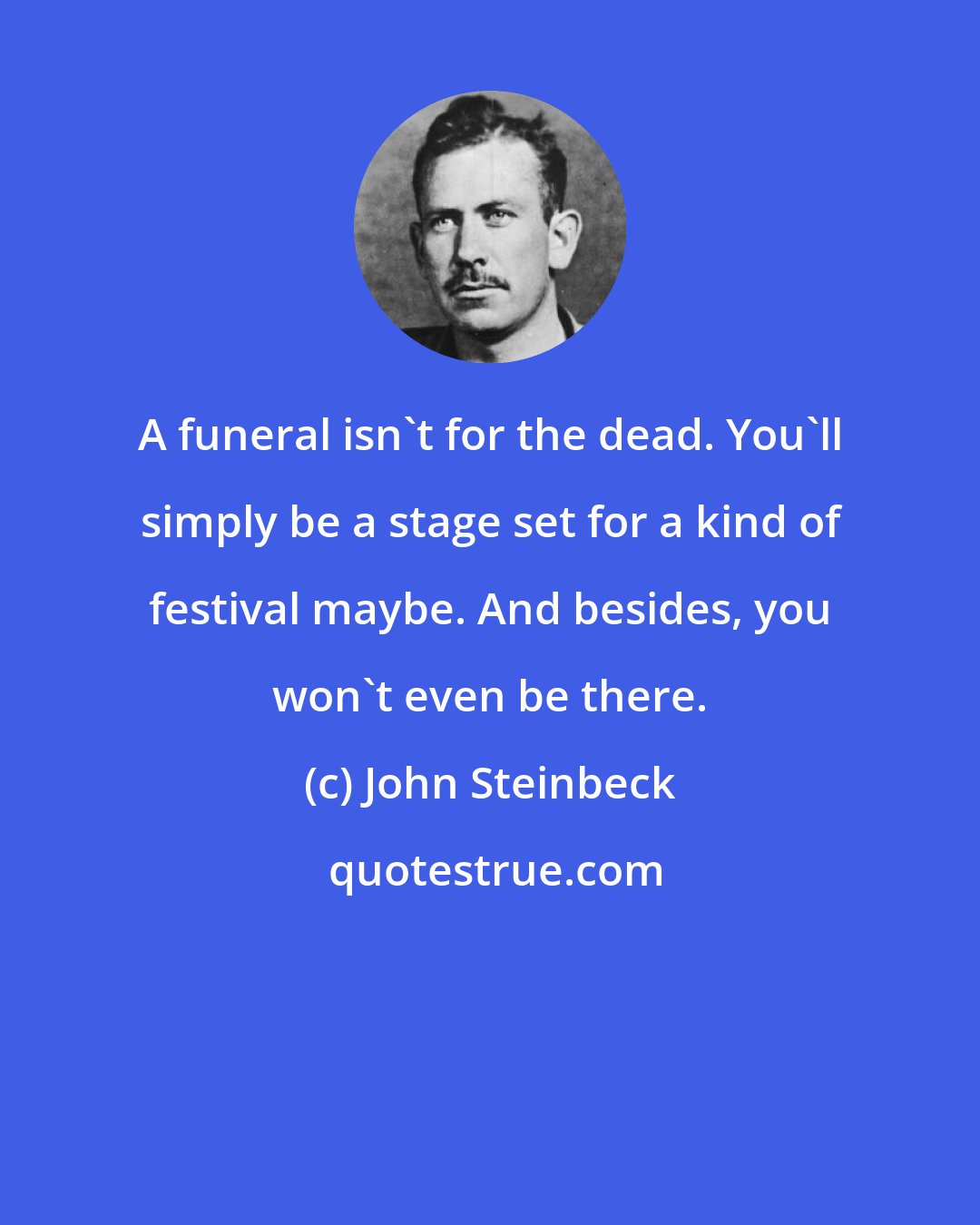 John Steinbeck: A funeral isn't for the dead. You'll simply be a stage set for a kind of festival maybe. And besides, you won't even be there.