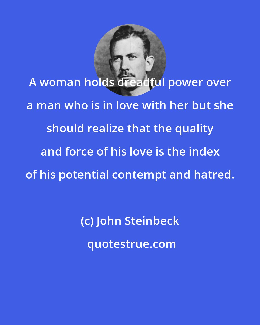 John Steinbeck: A woman holds dreadful power over a man who is in love with her but she should realize that the quality and force of his love is the index of his potential contempt and hatred.