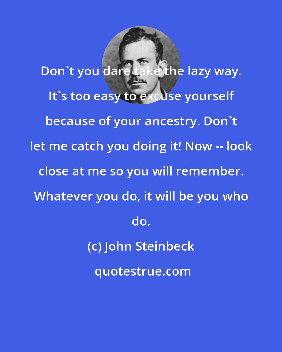 John Steinbeck: Don't you dare take the lazy way. It's too easy to excuse yourself because of your ancestry. Don't let me catch you doing it! Now -- look close at me so you will remember. Whatever you do, it will be you who do.