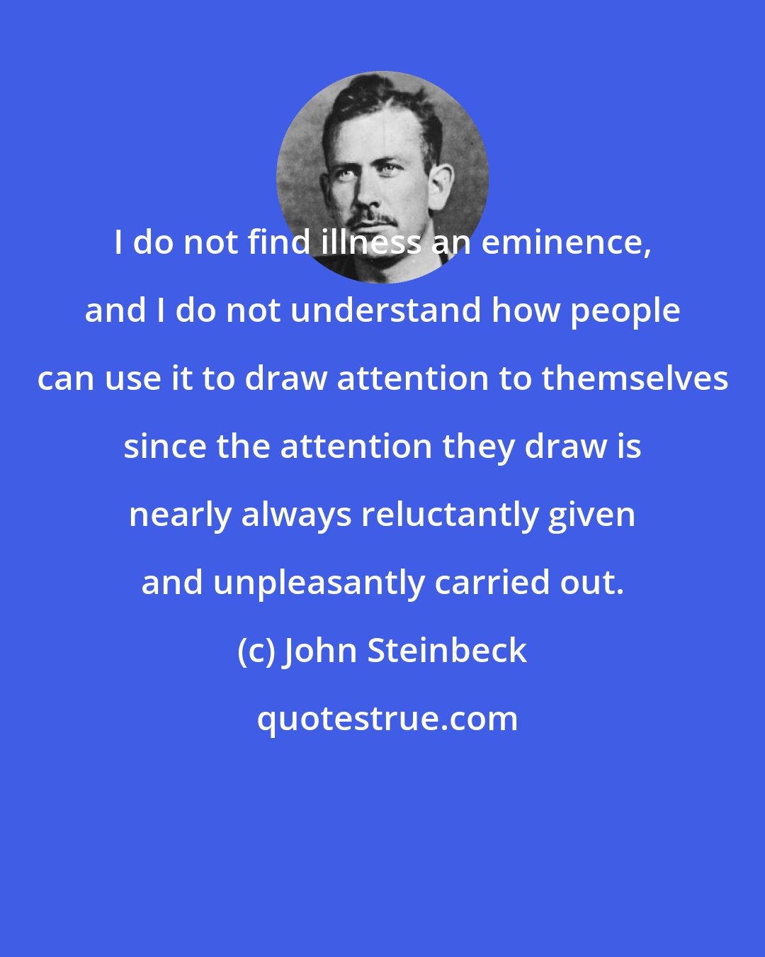 John Steinbeck: I do not find illness an eminence, and I do not understand how people can use it to draw attention to themselves since the attention they draw is nearly always reluctantly given and unpleasantly carried out.