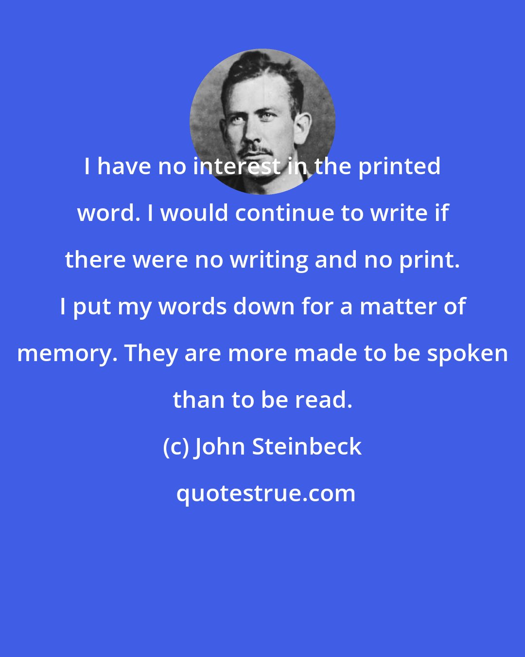 John Steinbeck: I have no interest in the printed word. I would continue to write if there were no writing and no print. I put my words down for a matter of memory. They are more made to be spoken than to be read.