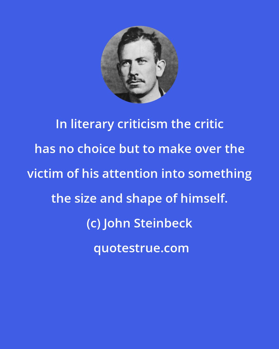 John Steinbeck: In literary criticism the critic has no choice but to make over the victim of his attention into something the size and shape of himself.