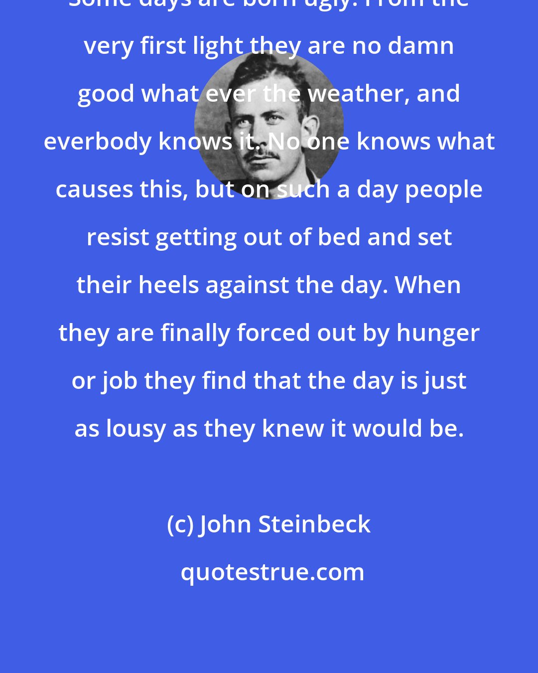 John Steinbeck: Some days are born ugly. From the very first light they are no damn good what ever the weather, and everbody knows it. No one knows what causes this, but on such a day people resist getting out of bed and set their heels against the day. When they are finally forced out by hunger or job they find that the day is just as lousy as they knew it would be.