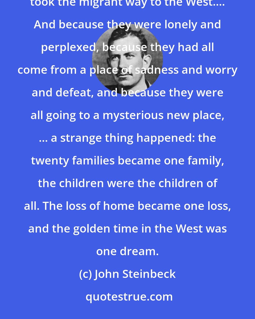 John Steinbeck: The cars of the migrant people crawled out of the side roads onto the great cross-country highway, and they took the migrant way to the West.... And because they were lonely and perplexed, because they had all come from a place of sadness and worry and defeat, and because they were all going to a mysterious new place, ... a strange thing happened: the twenty families became one family, the children were the children of all. The loss of home became one loss, and the golden time in the West was one dream.