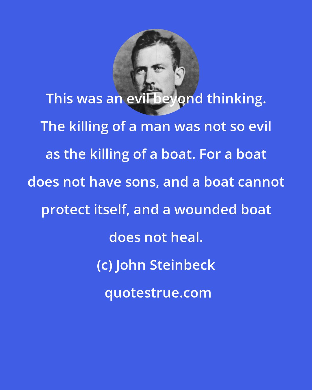 John Steinbeck: This was an evil beyond thinking. The killing of a man was not so evil as the killing of a boat. For a boat does not have sons, and a boat cannot protect itself, and a wounded boat does not heal.