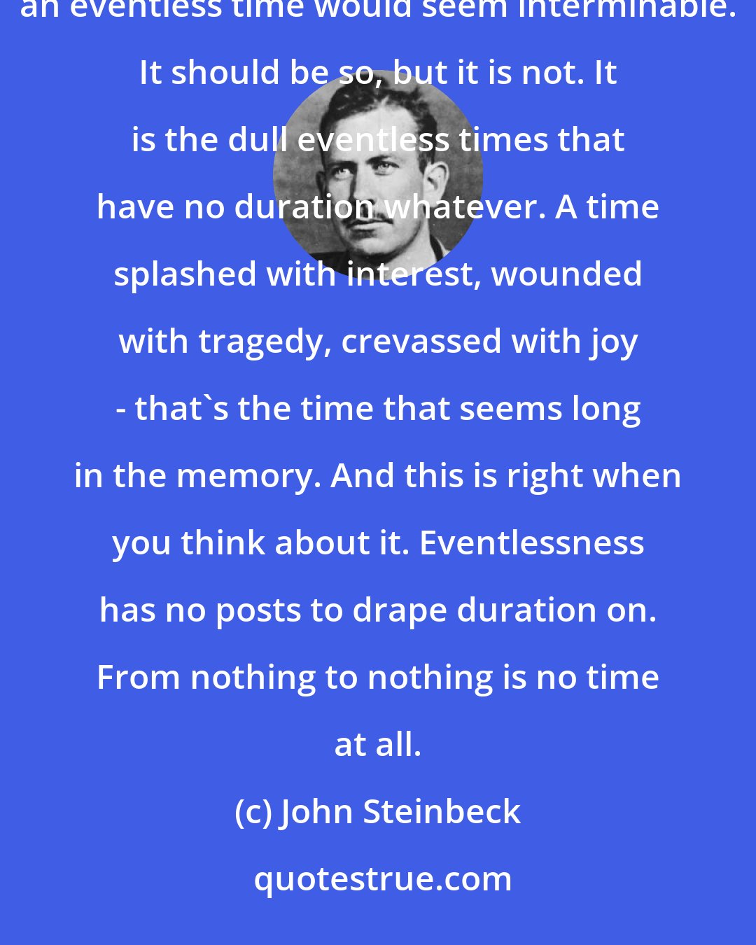 John Steinbeck: Time interval is a strange and contradictory matter in the mind. It would be reasonable to suppose that a routine time or an eventless time would seem interminable. It should be so, but it is not. It is the dull eventless times that have no duration whatever. A time splashed with interest, wounded with tragedy, crevassed with joy - that's the time that seems long in the memory. And this is right when you think about it. Eventlessness has no posts to drape duration on. From nothing to nothing is no time at all.