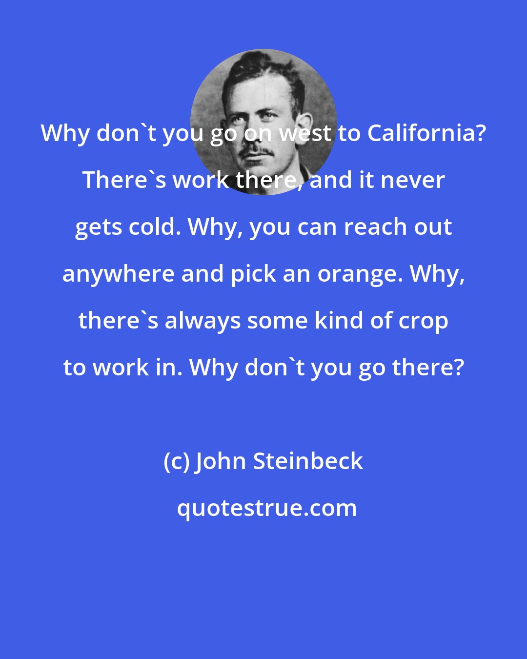 John Steinbeck: Why don't you go on west to California? There's work there, and it never gets cold. Why, you can reach out anywhere and pick an orange. Why, there's always some kind of crop to work in. Why don't you go there?