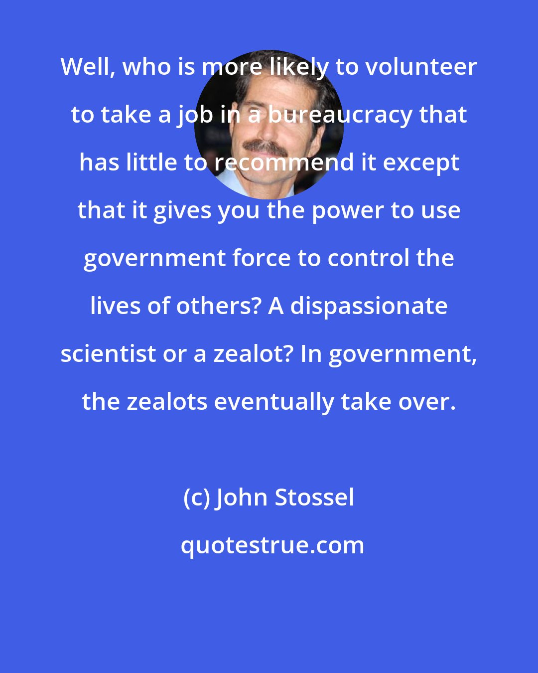 John Stossel: Well, who is more likely to volunteer to take a job in a bureaucracy that has little to recommend it except that it gives you the power to use government force to control the lives of others? A dispassionate scientist or a zealot? In government, the zealots eventually take over.