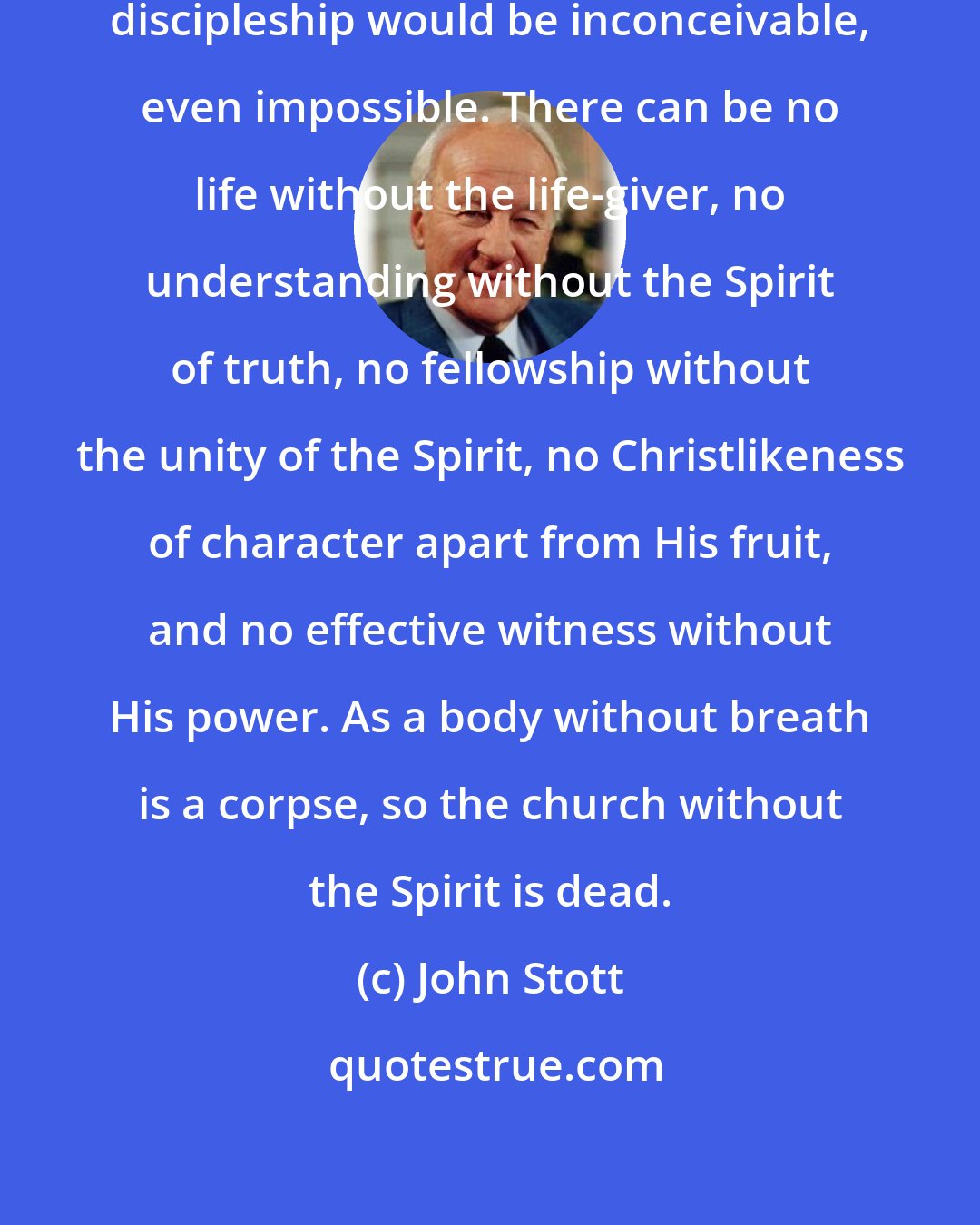 John Stott: Without the Holy Spirit, Christian discipleship would be inconceivable, even impossible. There can be no life without the life-giver, no understanding without the Spirit of truth, no fellowship without the unity of the Spirit, no Christlikeness of character apart from His fruit, and no effective witness without His power. As a body without breath is a corpse, so the church without the Spirit is dead.