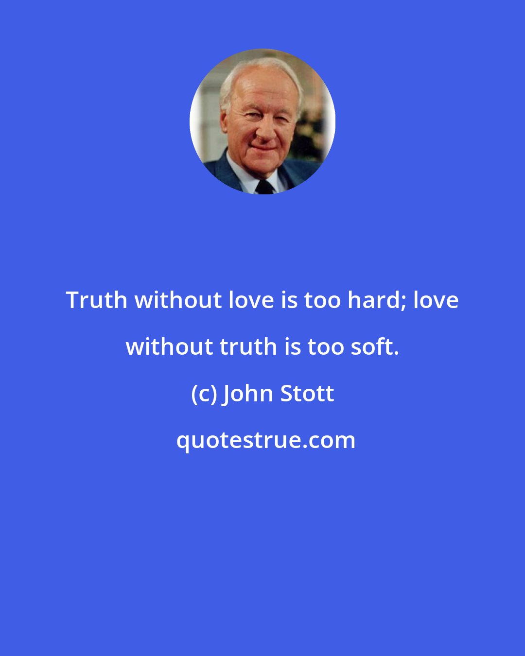 John Stott: Truth without love is too hard; love without truth is too soft.