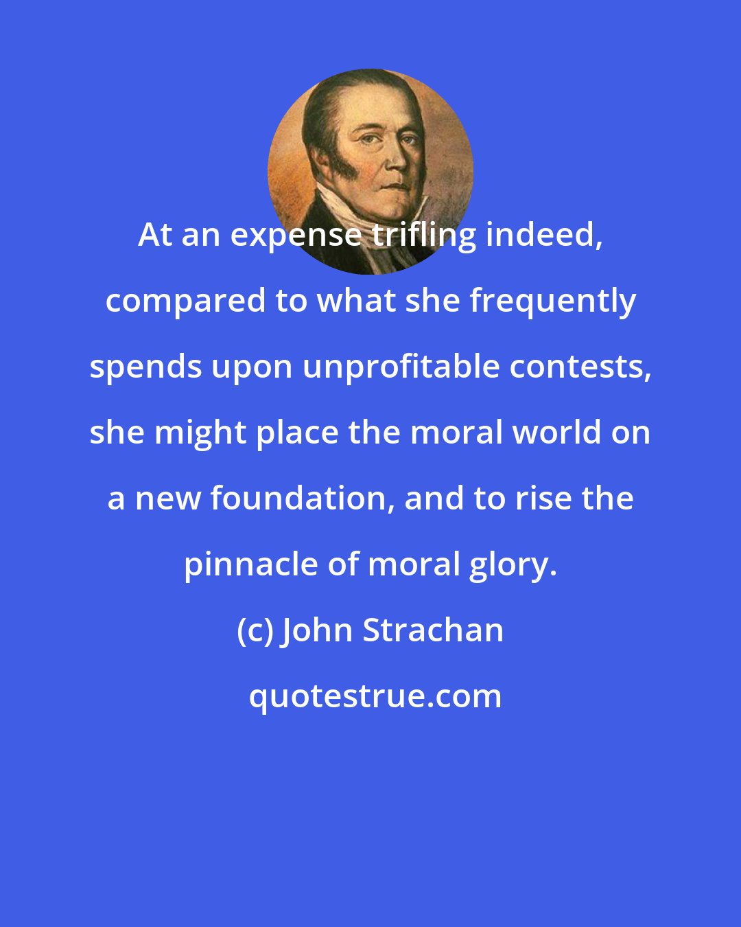 John Strachan: At an expense trifling indeed, compared to what she frequently spends upon unprofitable contests, she might place the moral world on a new foundation, and to rise the pinnacle of moral glory.