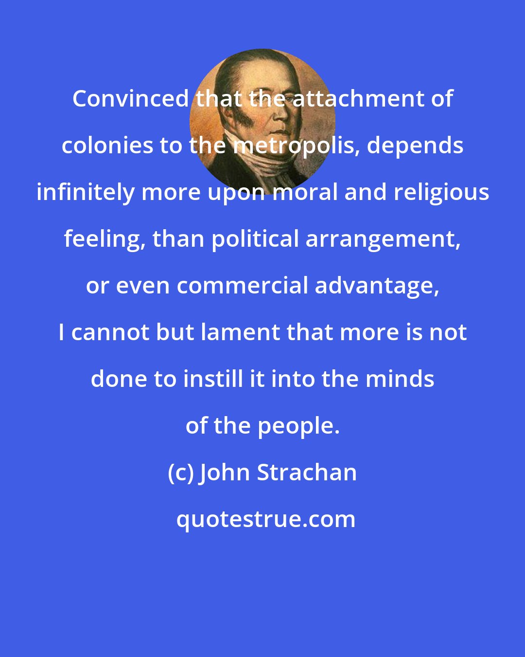 John Strachan: Convinced that the attachment of colonies to the metropolis, depends infinitely more upon moral and religious feeling, than political arrangement, or even commercial advantage, I cannot but lament that more is not done to instill it into the minds of the people.