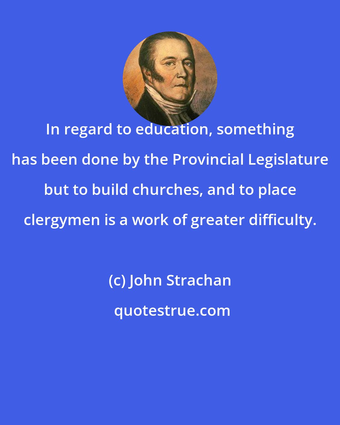John Strachan: In regard to education, something has been done by the Provincial Legislature but to build churches, and to place clergymen is a work of greater difficulty.