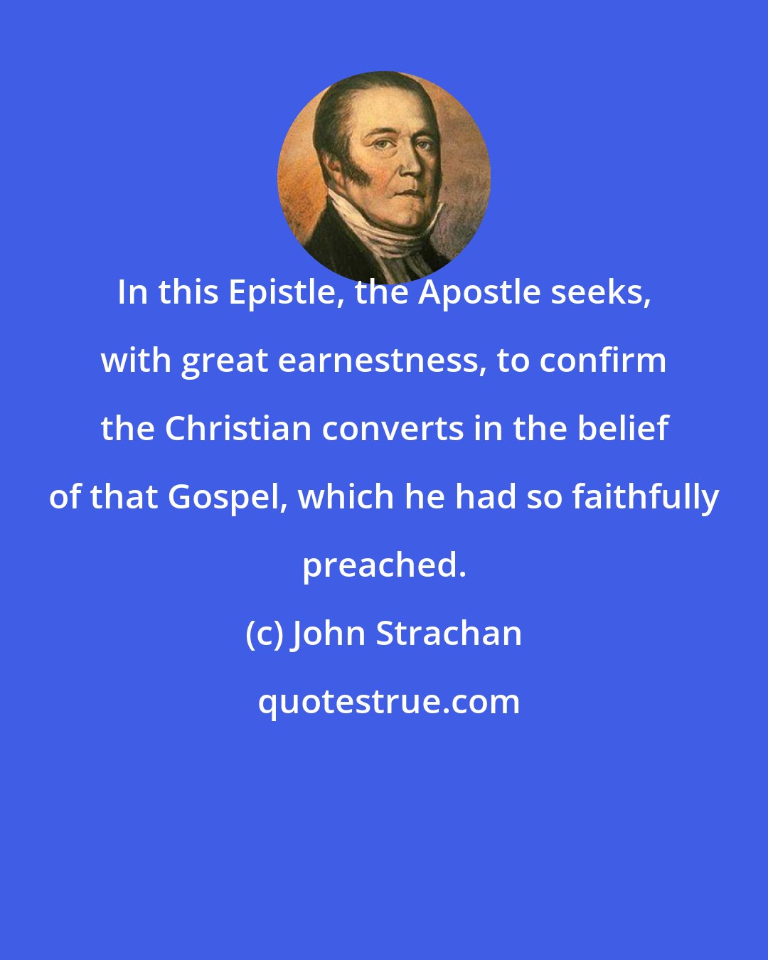 John Strachan: In this Epistle, the Apostle seeks, with great earnestness, to confirm the Christian converts in the belief of that Gospel, which he had so faithfully preached.