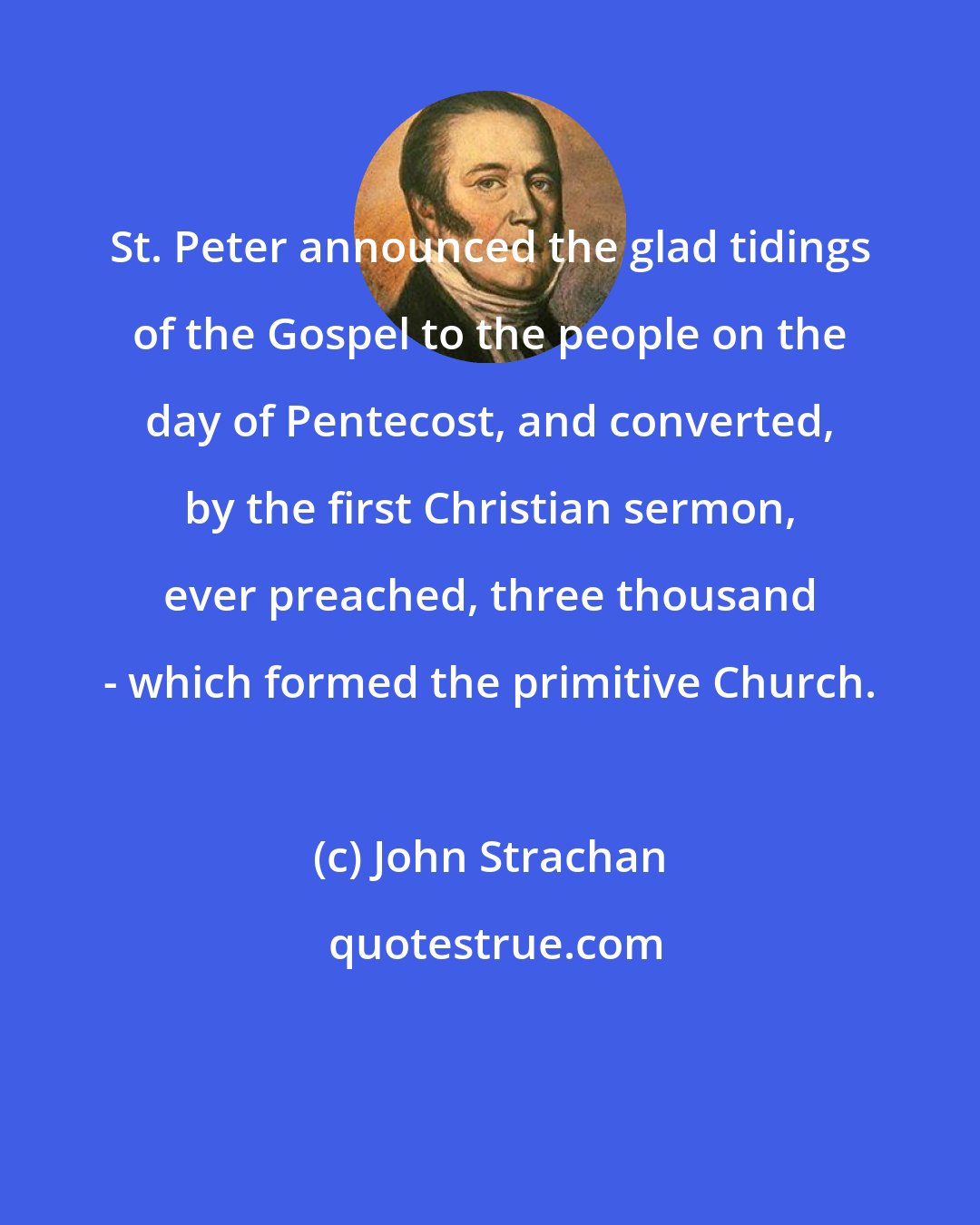 John Strachan: St. Peter announced the glad tidings of the Gospel to the people on the day of Pentecost, and converted, by the first Christian sermon, ever preached, three thousand - which formed the primitive Church.