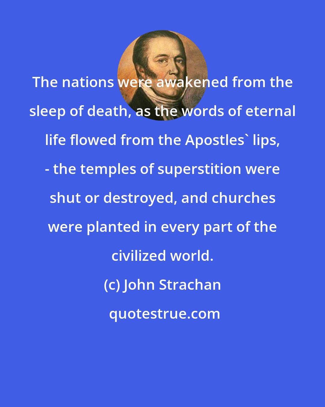 John Strachan: The nations were awakened from the sleep of death, as the words of eternal life flowed from the Apostles' lips, - the temples of superstition were shut or destroyed, and churches were planted in every part of the civilized world.