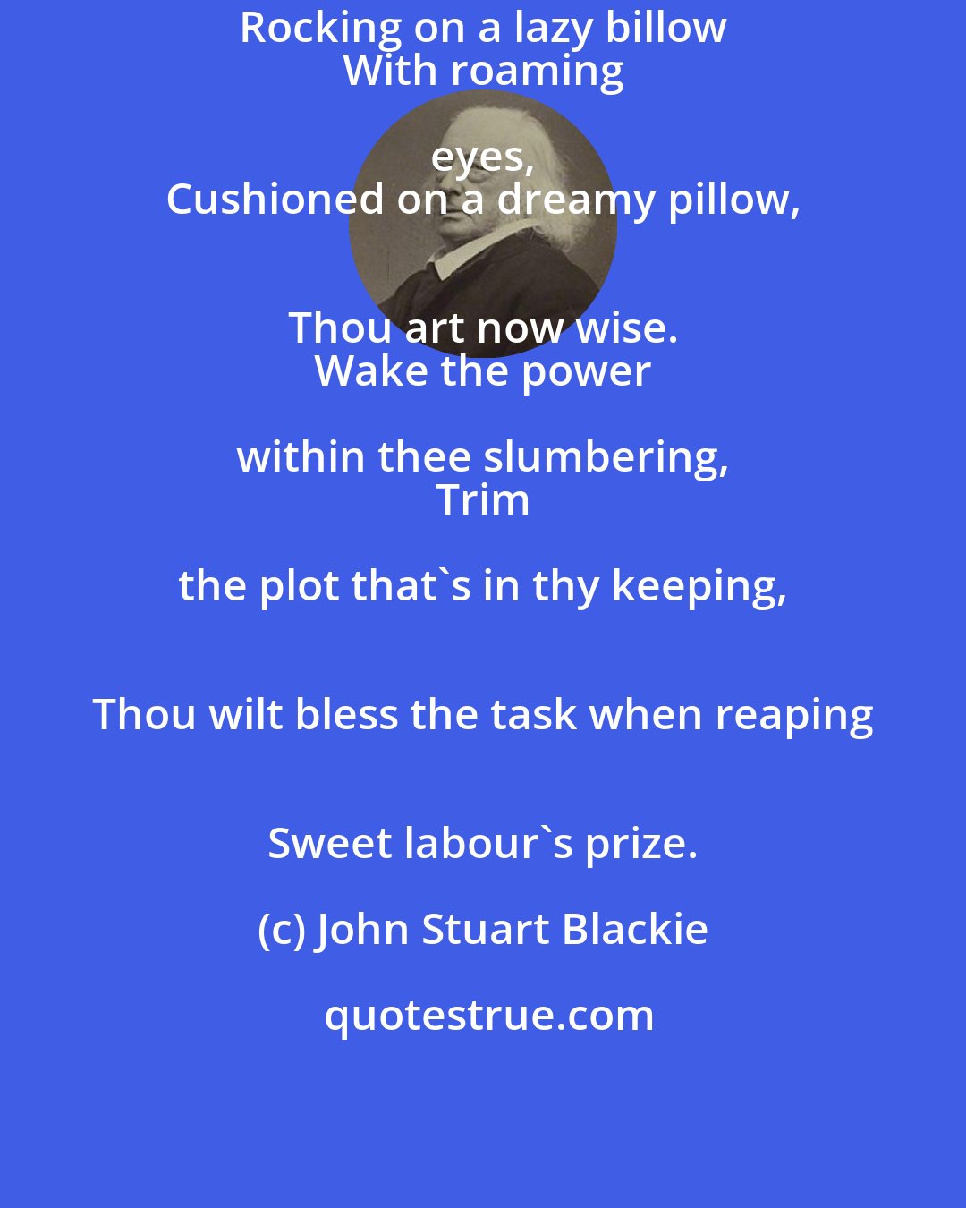 John Stuart Blackie: Rocking on a lazy billow 
 With roaming eyes, 
 Cushioned on a dreamy pillow, 
 Thou art now wise. 
 Wake the power within thee slumbering, 
 Trim the plot that's in thy keeping, 
 Thou wilt bless the task when reaping 
 Sweet labour's prize.