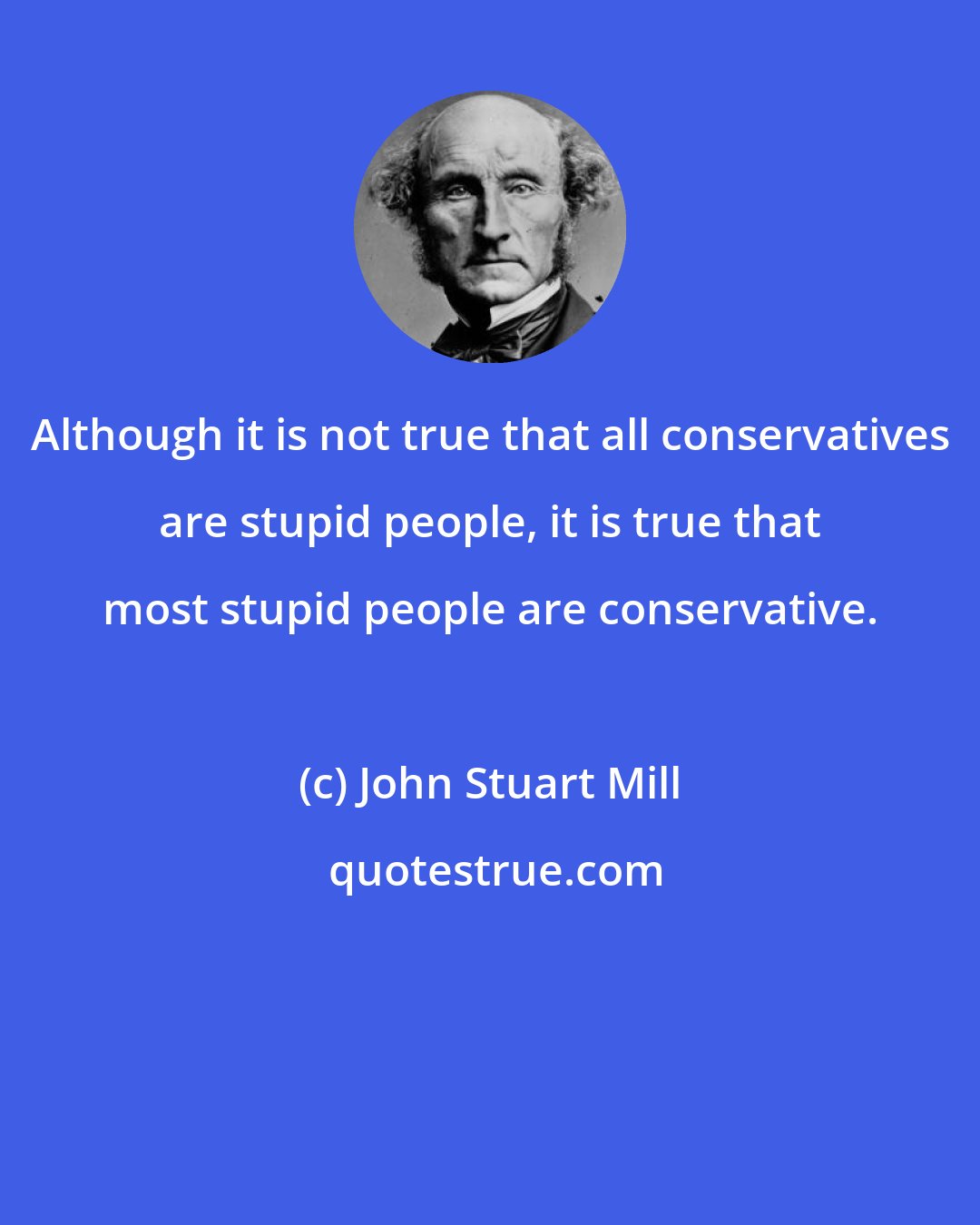 John Stuart Mill: Although it is not true that all conservatives are stupid people, it is true that most stupid people are conservative.