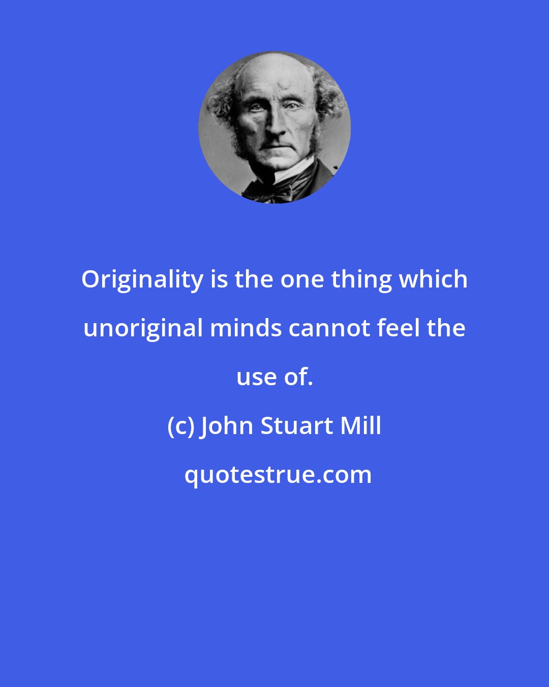 John Stuart Mill: Originality is the one thing which unoriginal minds cannot feel the use of.