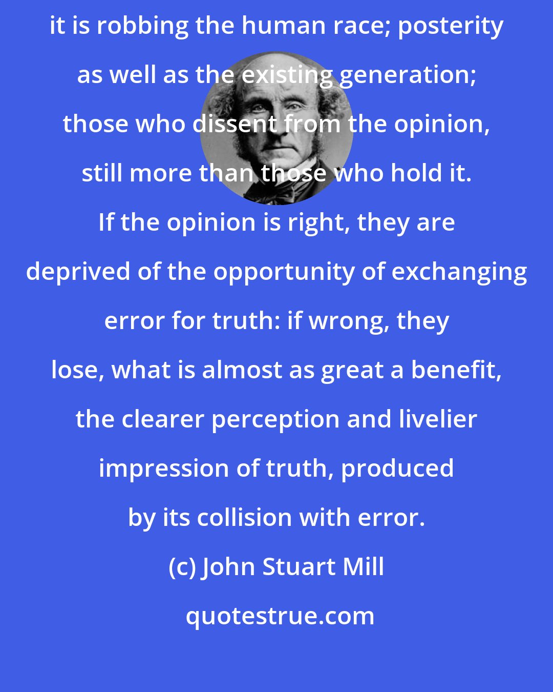 John Stuart Mill: The peculiar evil of silencing the expression of an opinion is, that it is robbing the human race; posterity as well as the existing generation; those who dissent from the opinion, still more than those who hold it. If the opinion is right, they are deprived of the opportunity of exchanging error for truth: if wrong, they lose, what is almost as great a benefit, the clearer perception and livelier impression of truth, produced by its collision with error.