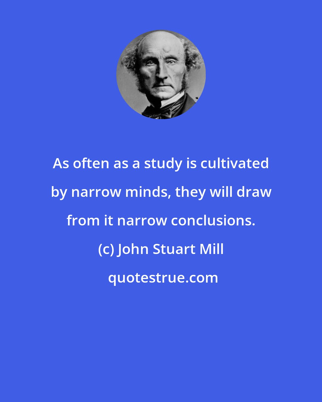 John Stuart Mill: As often as a study is cultivated by narrow minds, they will draw from it narrow conclusions.