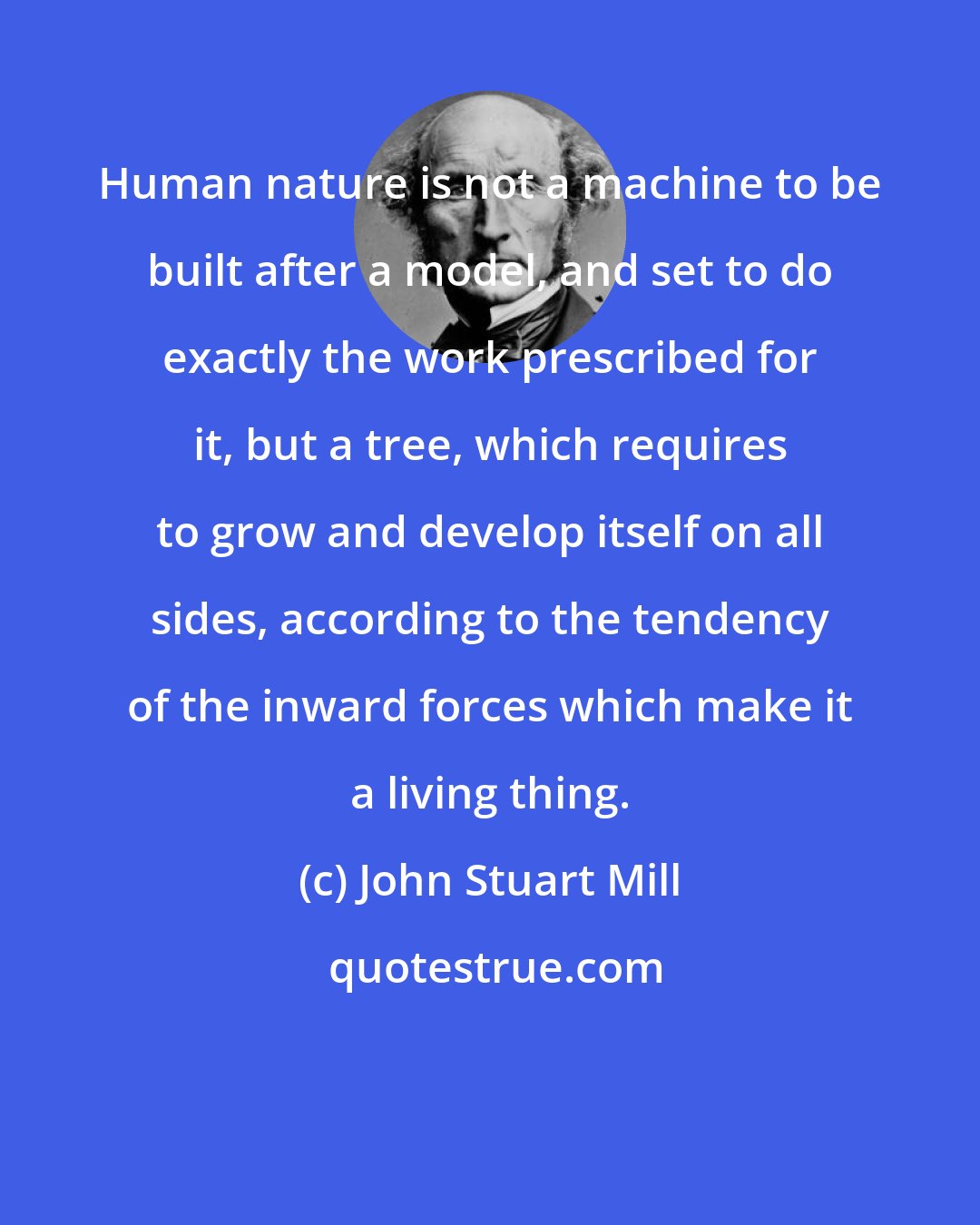 John Stuart Mill: Human nature is not a machine to be built after a model, and set to do exactly the work prescribed for it, but a tree, which requires to grow and develop itself on all sides, according to the tendency of the inward forces which make it a living thing.