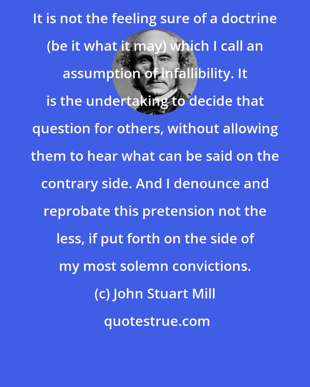 John Stuart Mill: It is not the feeling sure of a doctrine (be it what it may) which I call an assumption of infallibility. It is the undertaking to decide that question for others, without allowing them to hear what can be said on the contrary side. And I denounce and reprobate this pretension not the less, if put forth on the side of my most solemn convictions.