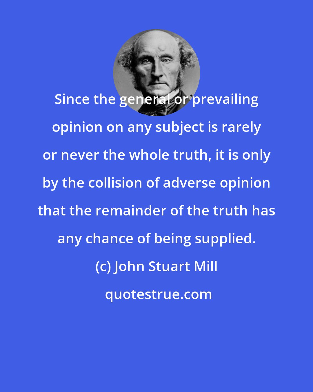 John Stuart Mill: Since the general or prevailing opinion on any subject is rarely or never the whole truth, it is only by the collision of adverse opinion that the remainder of the truth has any chance of being supplied.