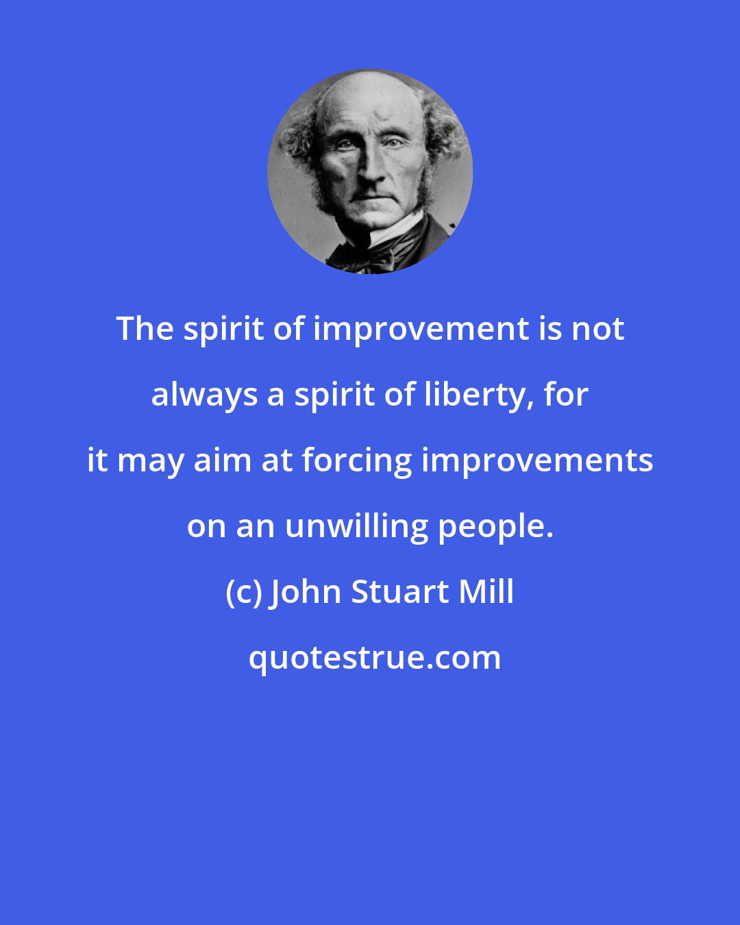 John Stuart Mill: The spirit of improvement is not always a spirit of liberty, for it may aim at forcing improvements on an unwilling people.