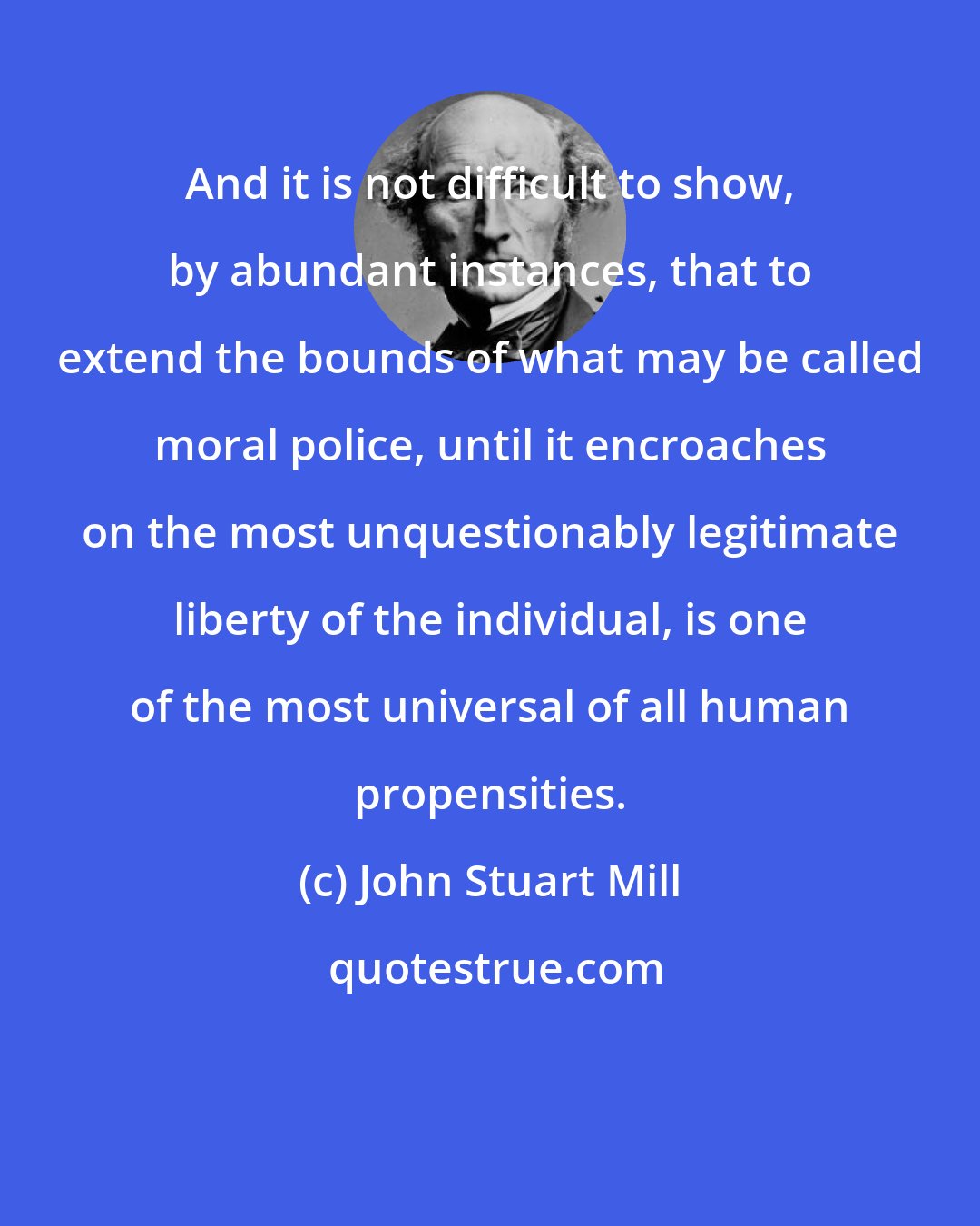 John Stuart Mill: And it is not difficult to show, by abundant instances, that to extend the bounds of what may be called moral police, until it encroaches on the most unquestionably legitimate liberty of the individual, is one of the most universal of all human propensities.