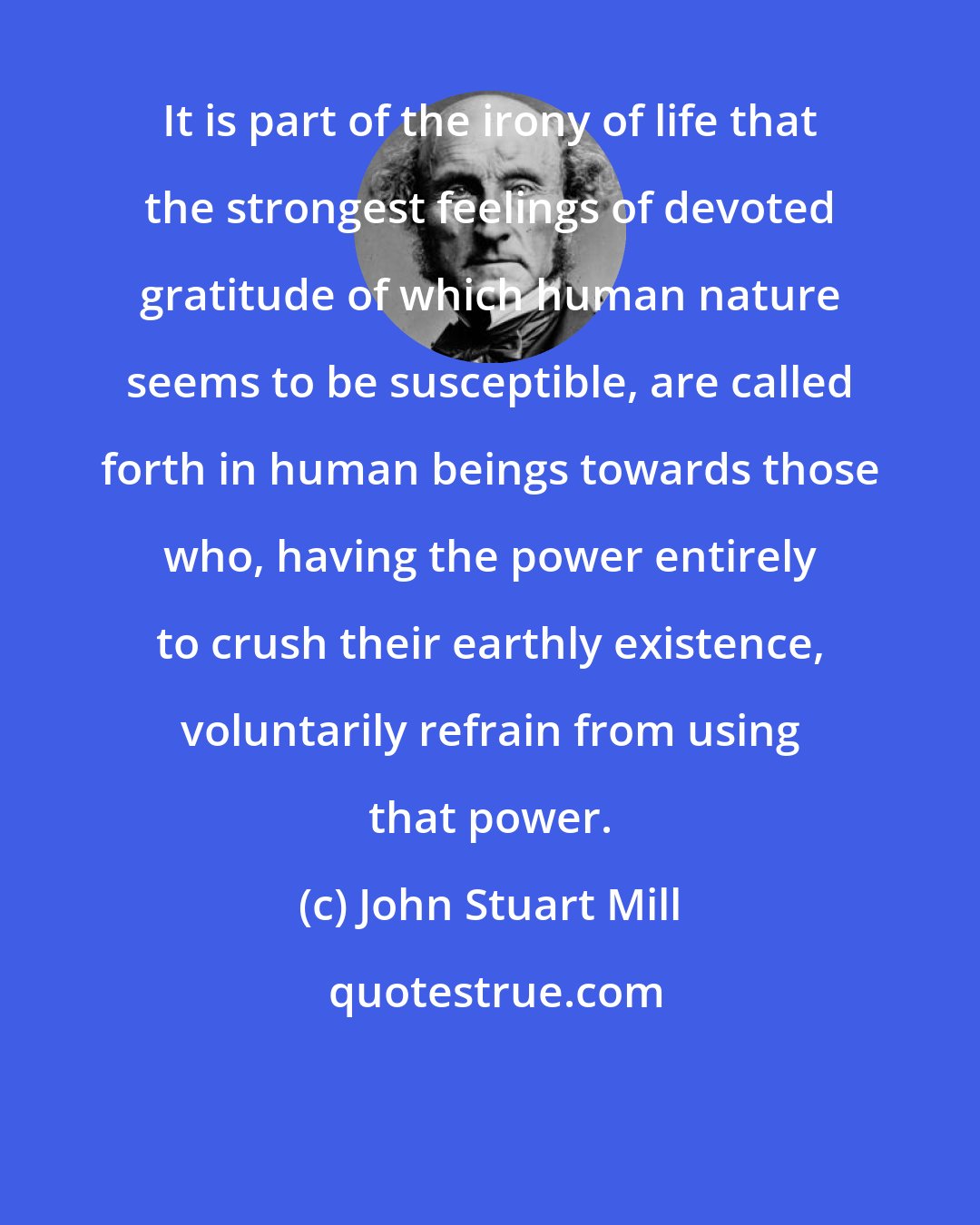 John Stuart Mill: It is part of the irony of life that the strongest feelings of devoted gratitude of which human nature seems to be susceptible, are called forth in human beings towards those who, having the power entirely to crush their earthly existence, voluntarily refrain from using that power.