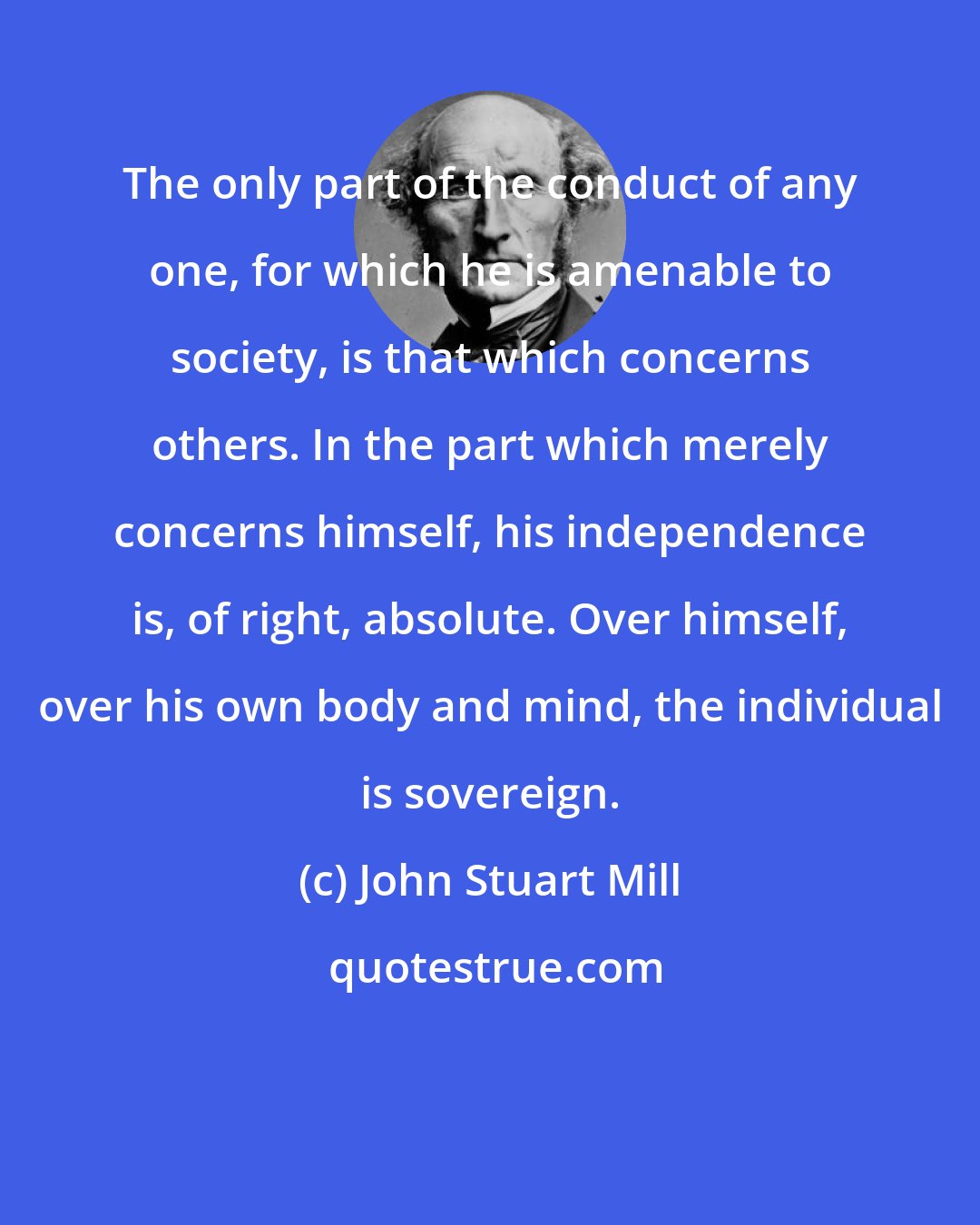John Stuart Mill: The only part of the conduct of any one, for which he is amenable to society, is that which concerns others. In the part which merely concerns himself, his independence is, of right, absolute. Over himself, over his own body and mind, the individual is sovereign.